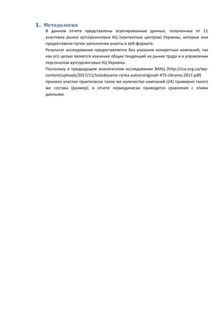 1. Методология
В данном отчете представлены агрегированные данные, полученные от 21
участника рынка аутсорсинговых КЦ (контактных центров) Украины, которые они
предоставили путем заполнения анкеты в веб-формате.
Результат исследования предоставляется без указания конкретных компаний, так
как его целью является изучение общих тенденций на рынке труда и в управлении
персоналом аутсорсинговых КЦ Украины.
Поскольку в предыдущем аналогичном исследовании ВАКЦ (http://cca.org.ua/wp-
content/uploads/2017/11/Issledovanie-rynka-autsorsingovyh-KTS-Ukrainy-2017.pdf)
приняло участие практически такое же количество компаний (24) примерно такого
же состава (размер), в отчете периодически приводятся сравнения с этими
данными.
 