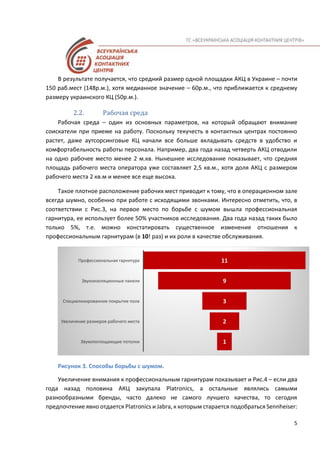 5
В результате получается, что средний размер одной площадки АКЦ в Украине – почти
150 раб.мест (148р.м.), хотя медианное значение – 60р.м., что приближается к среднему
размеру украинского КЦ (50р.м.).
2.2. Рабочая среда
Рабочая среда – один из основных параметров, на который обращают внимание
соискатели при приеме на работу. Поскольку текучесть в контактных центрах постоянно
растет, даже аутсорсинговые КЦ начали все больше вкладывать средств в удобство и
комфортабельность работы персонала. Например, два года назад четверть АКЦ отводили
на одно рабочее место менее 2 м.кв. Нынешнее исследование показывает, что средняя
площадь рабочего места оператора уже составляет 2,5 кв.м., хотя доля АКЦ с размером
рабочего места 2 кв.м и менее все еще высока.
Такое плотное расположение рабочих мест приводит к тому, что в операционном зале
всегда шумно, особенно при работе с исходящими звонками. Интересно отметить, что, в
соответствии с Рис.3, на первое место по борьбе с шумом вышла профессиональная
гарнитура, ее использует более 50% участников исследования. Два года назад таких было
только 5%, т.е. можно констатировать существенное изменение отношения к
профессиональным гарнитурам (в 10! раз) и их роли в качестве обслуживания.
Рисунок 3. Способы борьбы с шумом.
Увеличение внимания к профессиональным гарнитурам показывает и Рис.4 – если два
года назад половина АКЦ закупала Platronics, а остальные являлись самыми
разнообразными бренды, часто далеко не самого лучшего качества, то сегодня
предпочтение явно отдается Platronics и Jabra, к которым старается подобраться Sennheiser:
 