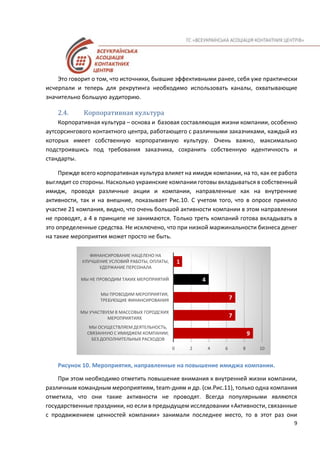 9
Это говорит о том, что источники, бывшие эффективными ранее, себя уже практически
исчерпали и теперь для рекрутинга необходимо использовать каналы, охватывающие
значительно большую аудиторию.
2.4. Корпоративная культура
Корпоративная культура – основа и базовая составляющая жизни компании, особенно
аутсорсингового контактного центра, работающего с различными заказчиками, каждый из
которых имеет собственную корпоративную культуру. Очень важно, максимально
подстроившись под требования заказчика, сохранить собственную идентичность и
стандарты.
Прежде всего корпоративная культура влияет на имидж компании, на то, как ее работа
выглядит со стороны. Насколько украинские компании готовы вкладываться в собственный
имидж, проводя различные акции и компании, направленные как на внутренние
активности, так и на внешние, показывает Рис.10. С учетом того, что в опросе приняло
участие 21 компания, видно, что очень большой активности компании в этом направлении
не проводят, а 4 в принципе не занимаются. Только треть компаний готова вкладывать в
это определенные средства. Не исключено, что при низкой маржинальности бизнеса денег
на такие мероприятия может просто не быть.
Рисунок 10. Мероприятия, направленные на повышение имиджа компании.
При этом необходимо отметить повышение внимания к внутренней жизни компании,
различным командным мероприятиям, team-дням и др. (см.Рис.11), только одна компания
отметила, что они такие активности не проводят. Всегда популярными являются
государственные праздники, но если в предыдущем исследовании «Активности, связанные
с продвижением ценностей компании» занимали последнее место, то в этот раз они
9
7
7
4
1
0 2 4 6 8 10
МЫ ОСУЩЕСТВЛЯЕМ ДЕЯТЕЛЬНОСТЬ,
СВЯЗАННУЮ С ИМИДЖЕМ КОМПАНИИ,
БЕЗ ДОПОЛНИТЕЛЬНЫХ РАСХОДОВ
МЫ УЧАСТВУЕМ В МАССОВЫХ ГОРОДСКИХ
МЕРОПРИЯТИЯХ
МЫ ПРОВОДИМ МЕРОПРИЯТИЯ,
ТРЕБУЮЩИЕ ФИНАНСИРОВАНИЯ
МЫ НЕ ПРОВОДИМ ТАКИХ МЕРОПРИЯТИЙ
ФИНАНСИРОВАНИЕ НАЦЕЛЕНО НА
УЛУЧШЕНИЕ УСЛОВИЙ РАБОТЫ, ОПЛАТЫ,
УДЕРЖАНИЕ ПЕРСОНАЛА
 