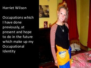 Harriet Wilson

Occupations which
I have done
previously, at
present and hope
to do in the future
which make up my
Occupational
Identity
 