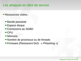 Les attaques en déni de service

 Ressources visées :

  Bande passante
  Espace disque
  Connexions au SGBD
  CPU
  Mémoire
  Nombre de processus ou de threads
  Firmware (Permanent DoS : « Phlashing »)




                                                                       11
                                             Attaques et Dénis de service
 