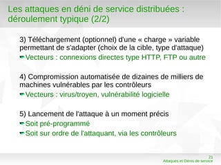 Les attaques en déni de service distribuées :
déroulement typique (2/2)

  3) Téléchargement (optionnel) d'une « charge » variable
  permettant de s'adapter (choix de la cible, type d'attaque)
    Vecteurs : connexions directes type HTTP, FTP ou autre

  4) Compromission automatisée de dizaines de milliers de
  machines vulnérables par les contrôleurs
    Vecteurs : virus/troyen, vulnérabilité logicielle

  5) Lancement de l'attaque à un moment précis
    Soit pré-programmé
    Soit sur ordre de l'attaquant, via les contrôleurs


                                                                           21
                                                 Attaques et Dénis de service
 