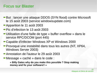 Focus sur Blaster

 But : lancer une attaque DDOS (SYN flood) contre Microsoft
 le 15 août 2003 (service windowsupdate.com)
 Apparition le 11 août 2003
 Pic d'infection le 13 août 2003
 Utilisation d'une faille de type « buffer overflow » dans le
 service RPC/DCOM (port 445)
 Capable d'infecter Windows XP et Windows 2000
 Provoque une instabilité dans tous les autres (NT, XP64,
 Windows Server 2003)
 Arrestation de l'auteur le 29 août 2003
 Message « caché » dans le code :
   « Billy Gates why do you make this possible ? Stop making
   money and fix your software!! »
                                                                                22
                                                      Attaques et Dénis de service
 