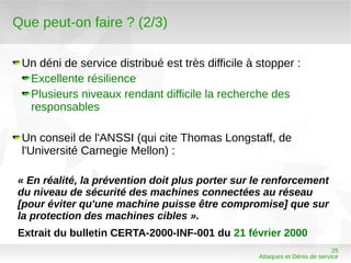 Que peut-on faire ? (2/3)

 Un déni de service distribué est très difficile à stopper :
  Excellente résilience
  Plusieurs niveaux rendant difficile la recherche des
  responsables

 Un conseil de l'ANSSI (qui cite Thomas Longstaff, de
 l'Université Carnegie Mellon) :

« En réalité, la prévention doit plus porter sur le renforcement
du niveau de sécurité des machines connectées au réseau
[pour éviter qu'une machine puisse être compromise] que sur
la protection des machines cibles ».
Extrait du bulletin CERTA-2000-INF-001 du 21 février 2000
                                                                             25
                                                   Attaques et Dénis de service
 