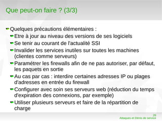 Que peut-on faire ? (3/3)

 Quelques précautions élémentaires :
  Etre à jour au niveau des versions de ses logiciels
  Se tenir au courant de l'actualité SSI
  Invalider les services inutiles sur toutes les machines
  (clientes comme serveurs)
  Paramétrer les firewalls afin de ne pas autoriser, par défaut,
  les paquets en sortie
  Au cas par cas : interdire certaines adresses IP ou plages
  d'adresses en entrée du firewall
  Configurer avec soin ses serveurs web (réduction du temps
  d'expiration des connexions, par exemple)
  Utiliser plusieurs serveurs et faire de la répartition de
  charge
                                                                          26
                                                Attaques et Dénis de service
 