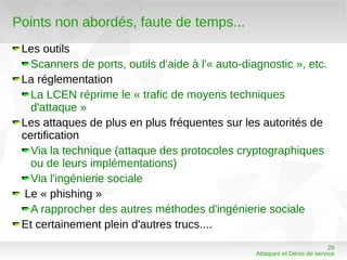 Points non abordés, faute de temps...
 Les outils
   Scanners de ports, outils d'aide à l'« auto-diagnostic », etc.
 La réglementation
   La LCEN réprime le « trafic de moyens techniques
   d'attaque »
 Les attaques de plus en plus fréquentes sur les autorités de
 certification
   Via la technique (attaque des protocoles cryptographiques
   ou de leurs implémentations)
   Via l'ingénierie sociale
  Le « phishing »
   A rapprocher des autres méthodes d'ingénierie sociale
 Et certainement plein d'autres trucs....
                                                                            28
                                                  Attaques et Dénis de service
 