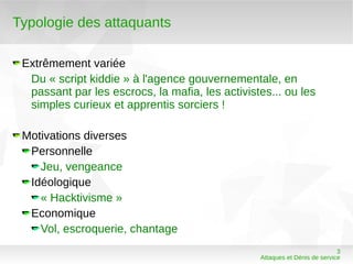 Typologie des attaquants

 Extrêmement variée
  Du « script kiddie » à l'agence gouvernementale, en
  passant par les escrocs, la mafia, les activistes... ou les
  simples curieux et apprentis sorciers !

 Motivations diverses
  Personnelle
    Jeu, vengeance
  Idéologique
    « Hacktivisme »
  Economique
    Vol, escroquerie, chantage
                                                                            3
                                                 Attaques et Dénis de service
 
