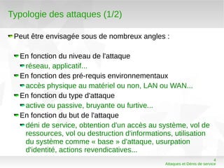 Typologie des attaques (1/2)

 Peut être envisagée sous de nombreux angles :

  En fonction du niveau de l'attaque
   réseau, applicatif...
  En fonction des pré-requis environnementaux
   accès physique au matériel ou non, LAN ou WAN...
  En fonction du type d'attaque
   active ou passive, bruyante ou furtive...
  En fonction du but de l'attaque
   déni de service, obtention d'un accès au système, vol de
   ressources, vol ou destruction d'informations, utilisation
   du système comme « base » d'attaque, usurpation
   d'identité, actions revendicatives...
                                                                          4
                                               Attaques et Dénis de service
 