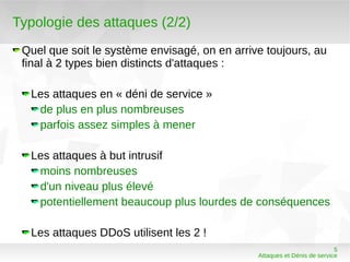 Typologie des attaques (2/2)
 Quel que soit le système envisagé, on en arrive toujours, au
 final à 2 types bien distincts d'attaques :

  Les attaques en « déni de service »
   de plus en plus nombreuses
   parfois assez simples à mener

  Les attaques à but intrusif
   moins nombreuses
   d'un niveau plus élevé
   potentiellement beaucoup plus lourdes de conséquences

  Les attaques DDoS utilisent les 2 !
                                                                          5
                                               Attaques et Dénis de service
 