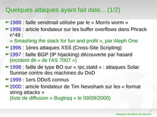Quelques attaques ayant fait date... (1/2)
 1988 : faille sendmail utilisée par le « Morris worm »
 1996 : article fondateur sur les buffer overflows dans Phrack
 n°49 :
 « Smashing the stack for fun and profit », par Aleph One
 1996 : 1ères attaques XSS (Cross-Site Scripting)
 1997 : faille BGP (IP hijacking) découverte par hasard
 (incident dit « de l'AS 7007 »)
 1998 : faille de type BO sur « rpc.statd » : attaques Solar
 Sunrise contre des machines du DoD
 1999 : 1ers DDoS connus
 2000 : article fondateur de Tim Newsham sur les « format
 string attacks »
 (liste de diffusion « Bugtraq » le 09/09/2000)

                                                                           7
                                                Attaques et Dénis de service
 