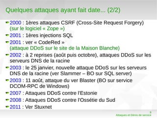 Quelques attaques ayant fait date... (2/2)
 2000 : 1ères attaques CSRF (Cross-Site Request Forgery)
 (sur le logiciel « Zope »)
 2001 : 1ères injections SQL
 2001 : ver « CodeRed »
 (attaque DDoS sur le site de la Maison Blanche)
 2002 : à 2 reprises (août puis octobre), attaques DDoS sur les
 serveurs DNS de la racine
 2003 : le 25 janvier, nouvelle attaque DDoS sur les serveurs
 DNS de la racine (ver Slammer – BO sur SQL server)
 2003 : 11 août, attaque du ver Blaster (BO sur service
 DCOM-RPC de Windows)
 2007 : Attaques DDoS contre l'Estonie
 2008 : Attaques DDoS contre l'Ossétie du Sud
 2011 : Ver Stuxnet
                                                                          8
                                               Attaques et Dénis de service
 