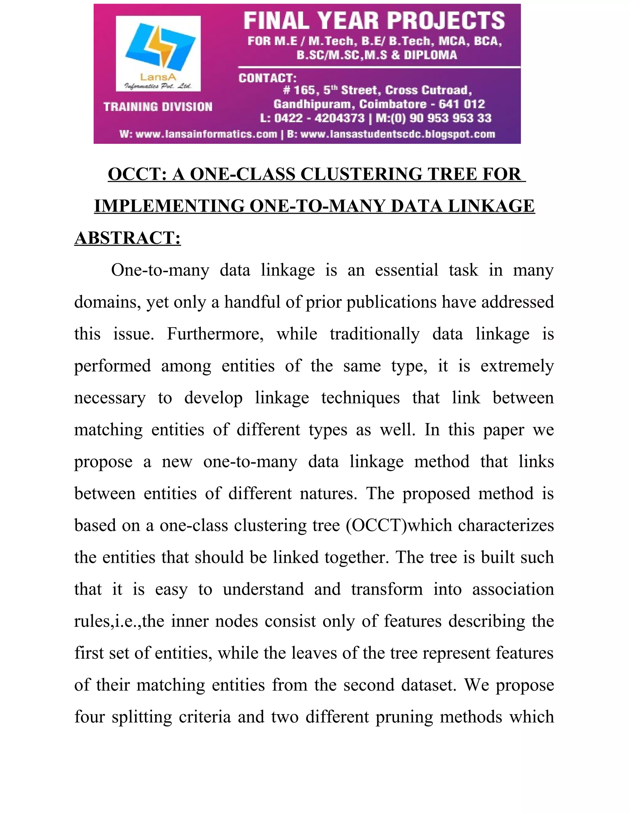 OCCT: A ONE-CLASS CLUSTERING TREE FOR 
IMPLEMENTING ONE-TO-MANY DATA LINKAGE 
ABSTRACT: 
One-to-many data linkage is an essential task in many 
domains, yet only a handful of prior publications have addressed 
this issue. Furthermore, while traditionally data linkage is 
performed among entities of the same type, it is extremely 
necessary to develop linkage techniques that link between 
matching entities of different types as well. In this paper we 
propose a new one-to-many data linkage method that links 
between entities of different natures. The proposed method is 
based on a one-class clustering tree (OCCT)which characterizes 
the entities that should be linked together. The tree is built such 
that it is easy to understand and transform into association 
rules,i.e.,the inner nodes consist only of features describing the 
first set of entities, while the leaves of the tree represent features 
of their matching entities from the second dataset. We propose 
four splitting criteria and two different pruning methods which 
 