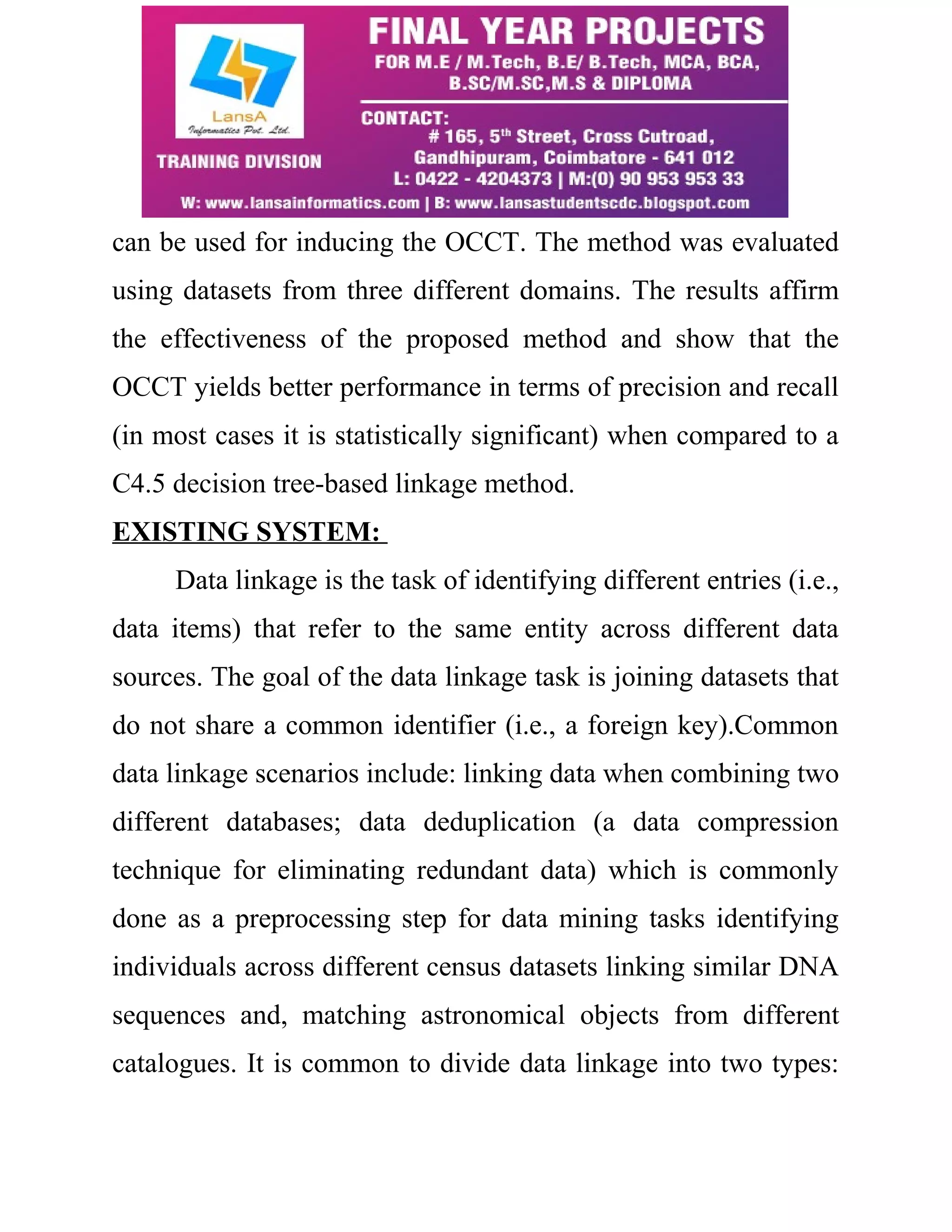 can be used for inducing the OCCT. The method was evaluated 
using datasets from three different domains. The results affirm 
the effectiveness of the proposed method and show that the 
OCCT yields better performance in terms of precision and recall 
(in most cases it is statistically significant) when compared to a 
C4.5 decision tree-based linkage method. 
EXISTING SYSTEM: 
Data linkage is the task of identifying different entries (i.e., 
data items) that refer to the same entity across different data 
sources. The goal of the data linkage task is joining datasets that 
do not share a common identifier (i.e., a foreign key).Common 
data linkage scenarios include: linking data when combining two 
different databases; data deduplication (a data compression 
technique for eliminating redundant data) which is commonly 
done as a preprocessing step for data mining tasks identifying 
individuals across different census datasets linking similar DNA 
sequences and, matching astronomical objects from different 
catalogues. It is common to divide data linkage into two types: 
 