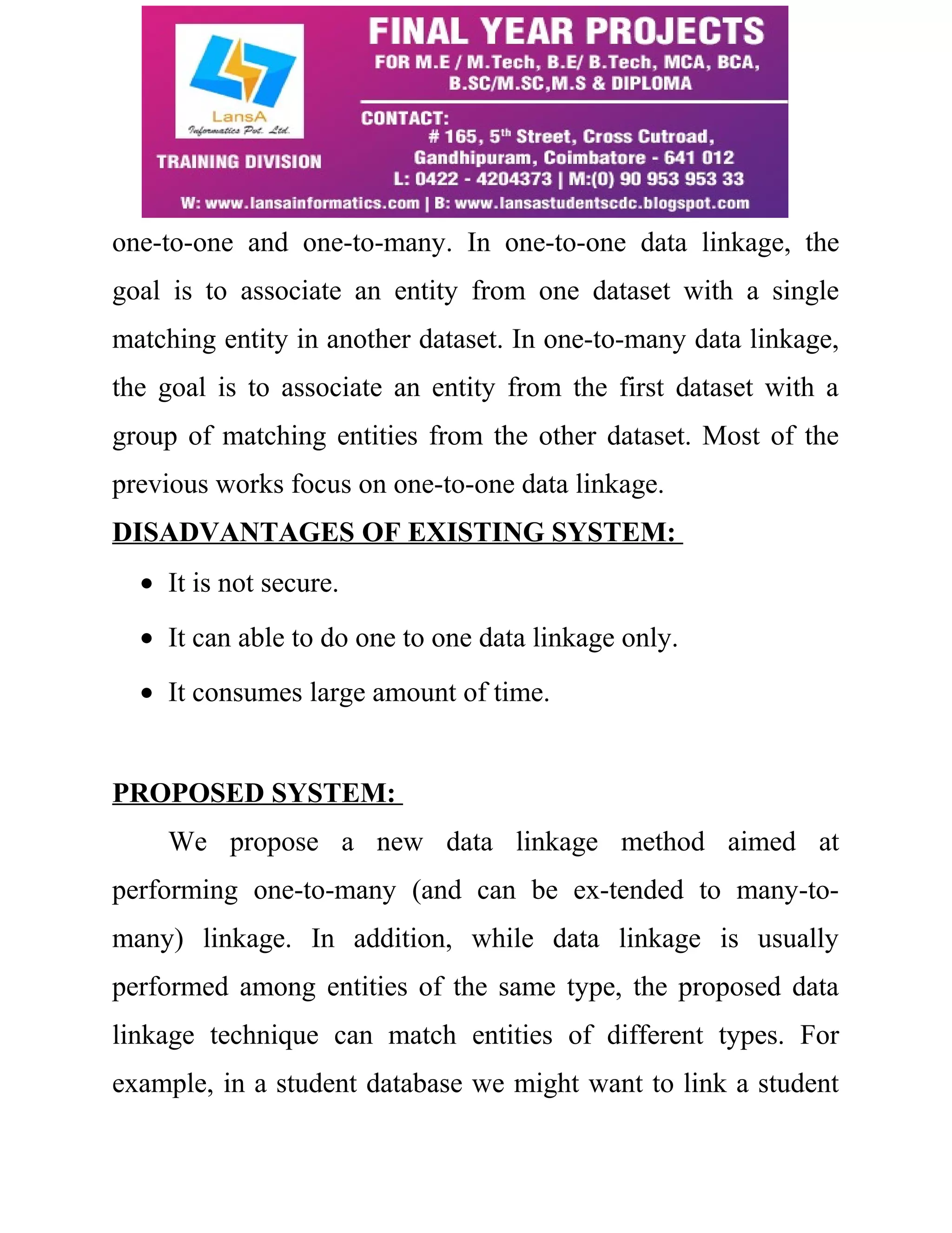 one-to-one and one-to-many. In one-to-one data linkage, the 
goal is to associate an entity from one dataset with a single 
matching entity in another dataset. In one-to-many data linkage, 
the goal is to associate an entity from the first dataset with a 
group of matching entities from the other dataset. Most of the 
previous works focus on one-to-one data linkage. 
DISADVANTAGES OF EXISTING SYSTEM: 
· It is not secure. 
· It can able to do one to one data linkage only. 
· It consumes large amount of time. 
PROPOSED SYSTEM: 
We propose a new data linkage method aimed at 
performing one-to-many (and can be ex-tended to many-to-many) 
linkage. In addition, while data linkage is usually 
performed among entities of the same type, the proposed data 
linkage technique can match entities of different types. For 
example, in a student database we might want to link a student 
 