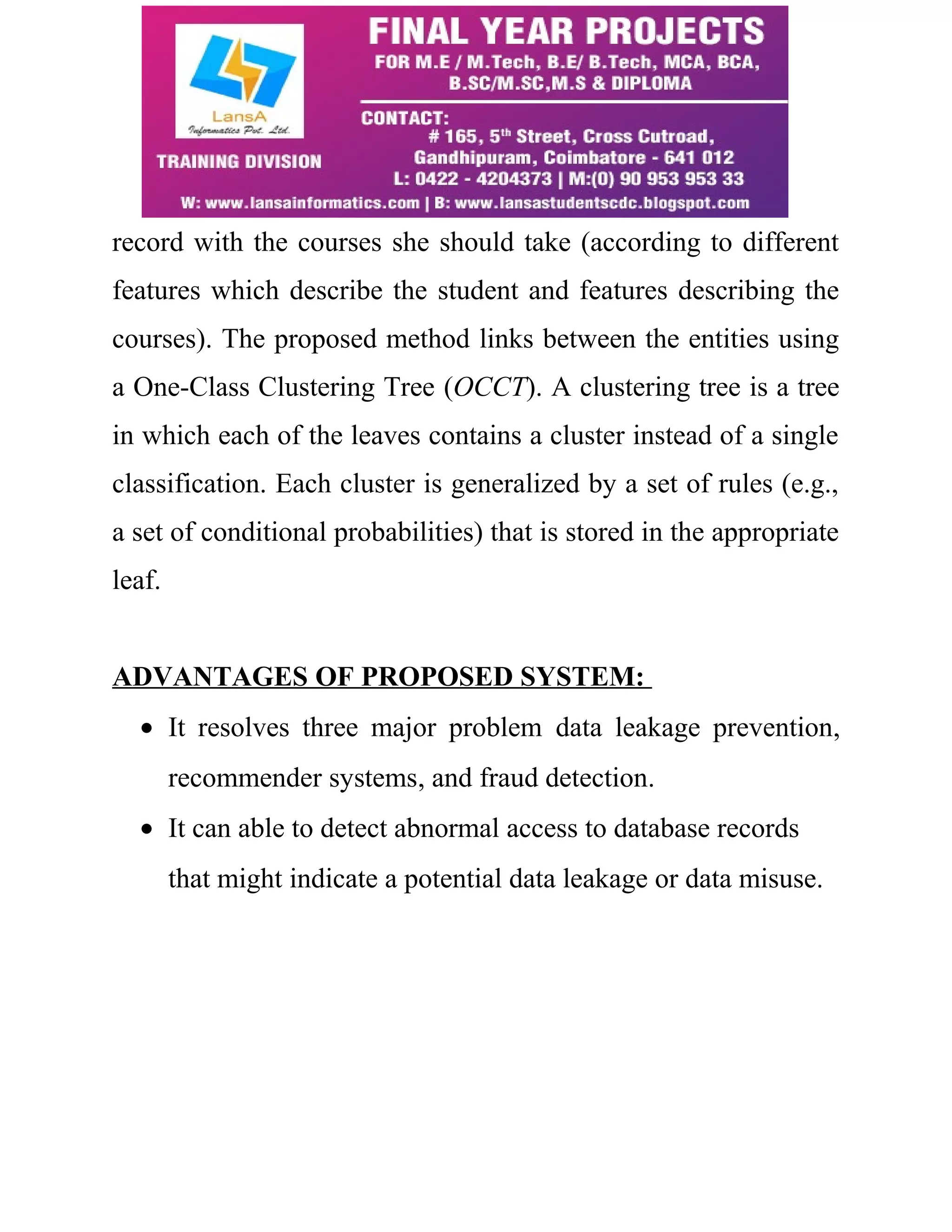 record with the courses she should take (according to different 
features which describe the student and features describing the 
courses). The proposed method links between the entities using 
a One-Class Clustering Tree (OCCT). A clustering tree is a tree 
in which each of the leaves contains a cluster instead of a single 
classification. Each cluster is generalized by a set of rules (e.g., 
a set of conditional probabilities) that is stored in the appropriate 
leaf. 
ADVANTAGES OF PROPOSED SYSTEM: 
· It resolves three major problem data leakage prevention, 
recommender systems, and fraud detection. 
· It can able to detect abnormal access to database records 
that might indicate a potential data leakage or data misuse. 
 