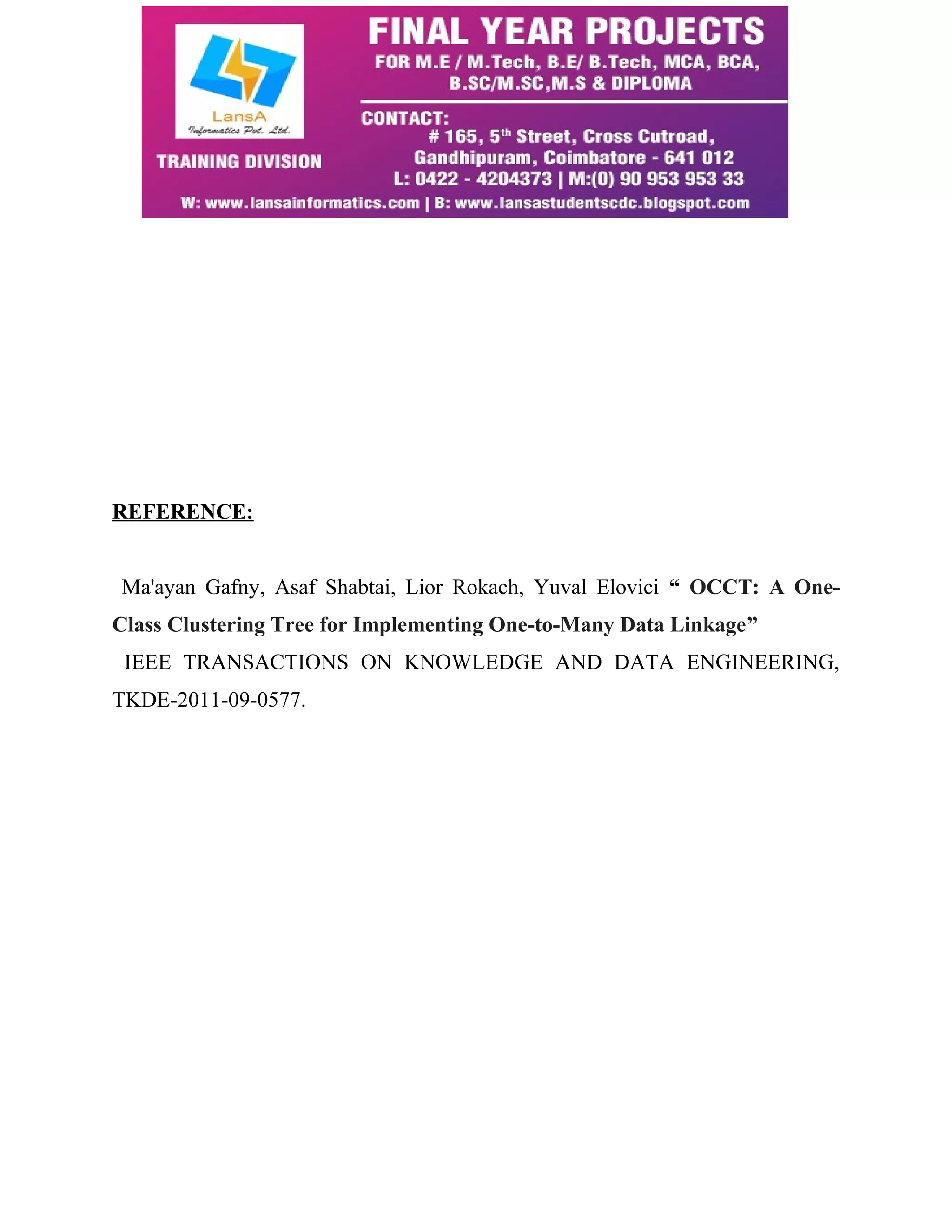 REFERENCE: 
Ma'ayan Gafny, Asaf Shabtai, Lior Rokach, Yuval Elovici “ OCCT: A One- 
Class Clustering Tree for Implementing One-to-Many Data Linkage” 
IEEE TRANSACTIONS ON KNOWLEDGE AND DATA ENGINEERING, 
TKDE-2011-09-0577. 
