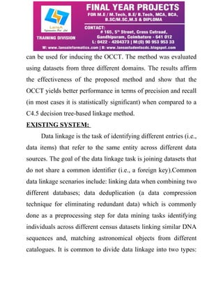 can be used for inducing the OCCT. The method was evaluated 
using datasets from three different domains. The results affirm 
the effectiveness of the proposed method and show that the 
OCCT yields better performance in terms of precision and recall 
(in most cases it is statistically significant) when compared to a 
C4.5 decision tree-based linkage method. 
EXISTING SYSTEM: 
Data linkage is the task of identifying different entries (i.e., 
data items) that refer to the same entity across different data 
sources. The goal of the data linkage task is joining datasets that 
do not share a common identifier (i.e., a foreign key).Common 
data linkage scenarios include: linking data when combining two 
different databases; data deduplication (a data compression 
technique for eliminating redundant data) which is commonly 
done as a preprocessing step for data mining tasks identifying 
individuals across different census datasets linking similar DNA 
sequences and, matching astronomical objects from different 
catalogues. It is common to divide data linkage into two types: 
 