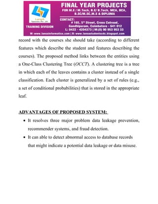 record with the courses she should take (according to different 
features which describe the student and features describing the 
courses). The proposed method links between the entities using 
a One-Class Clustering Tree (OCCT). A clustering tree is a tree 
in which each of the leaves contains a cluster instead of a single 
classification. Each cluster is generalized by a set of rules (e.g., 
a set of conditional probabilities) that is stored in the appropriate 
leaf. 
ADVANTAGES OF PROPOSED SYSTEM: 
· It resolves three major problem data leakage prevention, 
recommender systems, and fraud detection. 
· It can able to detect abnormal access to database records 
that might indicate a potential data leakage or data misuse. 
 