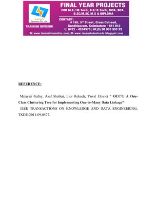 REFERENCE: 
Ma'ayan Gafny, Asaf Shabtai, Lior Rokach, Yuval Elovici “ OCCT: A One- 
Class Clustering Tree for Implementing One-to-Many Data Linkage” 
IEEE TRANSACTIONS ON KNOWLEDGE AND DATA ENGINEERING, 
TKDE-2011-09-0577. 
