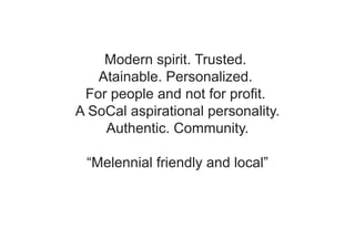 Modern spirit. Trusted.
Atainable. Personalized.
For people and not for profit.
A SoCal aspirational personality.
Authentic. Community.
“Melennial friendly and local”
 