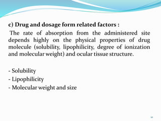 c) Drug and dosage form related factors :
The rate of absorption from the administered site
depends highly on the physical properties of drug
molecule (solubility, lipophilicity, degree of ionization
and molecular weight) and ocular tissue structure.
- Solubility
- Lipophilicity
- Molecular weight and size
10
 