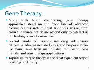 Gene Therapy :
 Along with tissue engineering, gene therapy
approaches stand on the front line of advanced
biomedical research to treat blindness arising from
corneal diseases, which are second only to cataract as
the leading cause of vision loss.
 Several kinds of viruses including adenovirus,
retrovirus, adeno-associated virus, and herpes simplex
140 virus, have been manipulated for use in gene
transfer and gene therapy applications
 Topical delivery to the eye is the most expedient way of
ocular gene delivery.
17
 