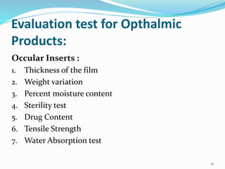 Evaluation test for Opthalmic
Products:
Occular Inserts :
1. Thickness of the film
2. Weight variation
3. Percent moisture content
4. Sterility test
5. Drug Content
6. Tensile Strength
7. Water Absorption test
21
 