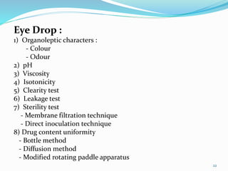 Eye Drop :
1) Organoleptic characters :
- Colour
- Odour
2) pH
3) Viscosity
4) Isotonicity
5) Clearity test
6) Leakage test
7) Sterility test
- Membrane filtration technique
- Direct inoculation technique
8) Drug content uniformity
- Bottle method
- Diffusion method
- Modified rotating paddle apparatus
22
 