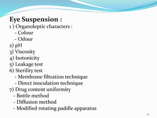 Eye Suspension :
1 ) Organoleptic characters :
- Colour
- Odour
2) pH
3) Viscosity
4) Isotonicity
5) Leakage test
6) Sterility test
- Membrane filtration technique
- Direct inoculation technique
7) Drug content uniformity
- Bottle method
- Diffusion method
- Modified rotating paddle apparatus
23
 