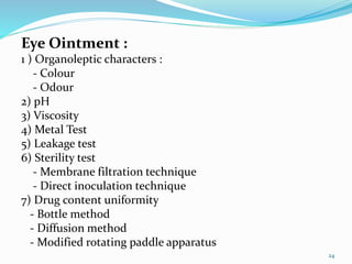 Eye Ointment :
1 ) Organoleptic characters :
- Colour
- Odour
2) pH
3) Viscosity
4) Metal Test
5) Leakage test
6) Sterility test
- Membrane filtration technique
- Direct inoculation technique
7) Drug content uniformity
- Bottle method
- Diffusion method
- Modified rotating paddle apparatus
24
 