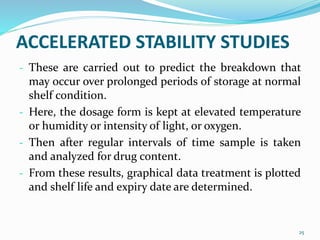 ACCELERATED STABILITY STUDIES
- These are carried out to predict the breakdown that
may occur over prolonged periods of storage at normal
shelf condition.
- Here, the dosage form is kept at elevated temperature
or humidity or intensity of light, or oxygen.
- Then after regular intervals of time sample is taken
and analyzed for drug content.
- From these results, graphical data treatment is plotted
and shelf life and expiry date are determined.
25
 