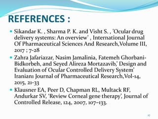 REFERENCES :
 Sikandar K. , Sharma P. K. and Visht S. , ’Ocular drug
delivery systems: An overview’ , International Journal
Of Pharmaceutical Sciences And Research,Volume III,
2017 ; 7-28
 Zahra Jafariazar, Nasim Jamalinia, Fatemeh Ghorbani-
Bidkorbeh, and Seyed Alireza Mortazavib,’ Design and
Evaluation of Ocular Controlled Delivery System’
Iranian1 Journal of Pharmaceutical Research,Vol-14,
2015, 21-33
 Klausner EA, Peer D, Chapman RL, Multack RF,
Andurkar SV, ‘Review Corneal gene therapy’, Journal of
Controlled Release, 124, 2007, 107–133.
27
 