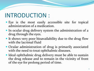INTRODUCTION :
 Eye is the most easily accessible site for topical
administration of a medication.
 In ocular drug delivery system the administration of a
drug through the eyes.
 It shows very poor bioavailability due to the drug flow
with the lacrimal fluid
 Ocular administration of drug is primarily associated
with the need to treat ophthalmic diseases.
 Ideal ophthalmic drug delivery must be able to sustain
the drug release and to remain in the vicinity of front
of the eye for prolong period of time.
3
 
