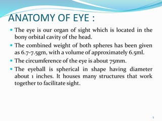 ANATOMY OF EYE :
 The eye is our organ of sight which is located in the
bony orbital cavity of the head.
 The combined weight of both spheres has been given
as 6.7-7.5gm, with a volume of approximately 6.5ml.
 The circumference of the eye is about 75mm.
 The eyeball is spherical in shape having diameter
about 1 inches. It houses many structures that work
together to facilitate sight.
5
 