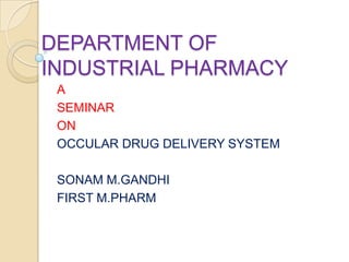 DEPARTMENT OF
INDUSTRIAL PHARMACY
 A
 SEMINAR
 ON
 OCCULAR DRUG DELIVERY SYSTEM

 SONAM M.GANDHI
 FIRST M.PHARM
 