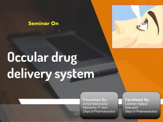 Occular drug
delivery system
Seminar On
Presented By:
Ismail Makanadar
Mpharma 1st sem
Dept.of Pharmaceutics
Facilitated By:
Laxman Vijjapur
Asst.prof
Dept.of Pharmaceutics
 