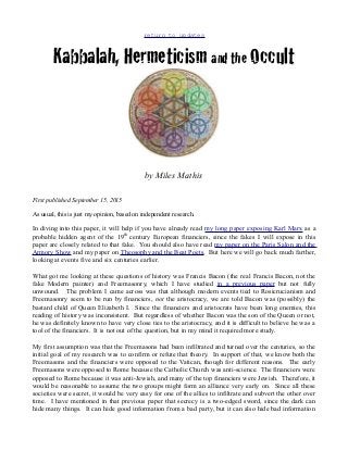 return to updates
Kabbalah, Hermeticism and the Occult
by Miles Mathis
First published September 15, 2015
As usual, this is just my opinion, based on independent research.
In diving into this paper, it will help if you have already read my long paper exposing Karl Marx as a
probable hidden agent of the 19th
century European financiers, since the fakes I will expose in this
paper are closely related to that fake. You should also have read my paper on the Paris Salon and the
Armory Show and my paper on Theosophy and the Beat Poets. But here we will go back much farther,
looking at events five and six centuries earlier.
What got me looking at these questions of history was Francis Bacon (the real Francis Bacon, not the
fake Modern painter) and Freemasonry, which I have studied in a previous paper but not fully
unwound. The problem I came across was that although modern events tied to Rosicrucianism and
Freemasonry seem to be run by financiers, not the aristocracy, we are told Bacon was (possibly) the
bastard child of Queen Elizabeth I. Since the financiers and aristocrats have been long enemies, this
reading of history was inconsistent. But regardless of whether Bacon was the son of the Queen or not,
he was definitely known to have very close ties to the aristocracy, and it is difficult to believe he was a
tool of the financiers. It is not out of the question, but in my mind it required more study.
My first assumption was that the Freemasons had been infiltrated and turned over the centuries, so the
initial goal of my research was to confirm or refute that theory. In support of that, we know both the
Freemasons and the financiers were opposed to the Vatican, though for different reasons. The early
Freemasons were opposed to Rome because the Catholic Church was anti-science. The financiers were
opposed to Rome because it was anti-Jewish, and many of the top financiers were Jewish. Therefore, it
would be reasonable to assume the two groups might form an alliance very early on. Since all these
societies were secret, it would be very easy for one of the allies to infiltrate and subvert the other over
time. I have mentioned in that previous paper that secrecy is a two-edged sword, since the dark can
hide many things. It can hide good information from a bad party, but it can also hide bad information
 