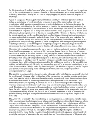 for this imagining will tend to 'come true' when you really meet the person. This rule may be used, not
only in the case of prospective customers, but also in the case of persons whom you wish to influence
in any way whatsoever." Surely this is a case of employing psychic powers for selfish purposes, if
anything is.
Again, in Europe and America, particularly in the latter country, we find many persons who have
picked up a smattering of occult knowledge by means of some of the many healing cults and
organizations which teach the power of thought over physical diseases. In the instruction along the
lines of distant mental healing, the student is taught to visualize the patient as strongly and clearly as
possible, and to then proceed to make statements of health and strength. The mind of the patient, and
that of the healer, cooperate and in many cases work wonderful cures. As you will see in the last lesson
of this course, there is great power in the mind to induce healthful vibrations in the mind of others, and
the work is a good and worthy one. But, alas! as is so often the case, the good teaching is sometimes
perverted, and applied for unworthy and selfish ends. Some of the persons who have picked up the
principles of mental healing have discovered that the same power may be used in a bad as well as in a
good direction. They accordingly, proceed to "treat" other persons with the object of persuading them
to do things calculated to benefit the person using the psychic power. They seek to get these other
persons under their psychic influence, and to then take advantage of them in some way or other.
I hope that it is practically unnecessary for me to warn my students against evil practices of this kind—
I trust that I have not drawn any students of this class to me. In case, however, that some of you may
have been, or may be in the future, tempted to use your psychic powers improperly, in this way, I wish
to caution and warn you positively against so doing. Outside of the ordinary morality which should
prevent you from taking advantage of another person in this way, I wish to say to you that anyone so
misusing psychic or astral powers will inevitably bring down upon his head, sooner or later, certain
occult astral forces which will prove disastrous to him. He will become involved in the web of his own
making, and will suffer greatly. Never by any means allow yourself to be tempted into indulging in any
of the practices of Black Magic, under any form of disguise. You will live to regret it if you do. Employ
your powers, when you develop them, for the good of others; or at least, for purely scientific
investigation and knowledge.
The scientific investigator of this phase of psychic influence, will wish to become acquainted with what
the occultists call "the astral tube." In this phase of the phenomena, you manifest upon the astral plane,
rather than upon the physical. The astral form of telepathy is manifested, rather than the ordinary form.
While there are a number of technical points involved in the production of the astral tube, I shall
endeavor to instruct you regarding its creation and use in as plain words as possible, omitting all
reference to technical occult details which would only serve to distract your attention and confuse your
mind. The advanced occult student will understand these omitted technicalities without being told of
them; the others would not know what was meant by them, if mentioned, in the absence of a long stage
of preparatory teaching. After all, the theory is not of so much importance to most of you as are the
practical working principles. I ask your careful attention to what I have to say in this subject of the
astral tube.
The Astral Tube is formed by the person forming in his imagination (i.e., on the astral plane by means
of his imagination or visualizing powers), a tube or small tunnel between himself and the person whom
he wishes to influence. He starts by picturing it in his mind a whirling vortex, similar to the whirling
ring of smoke emitted from a "coughing" engine, and sometimes by a man smoking a cigar, about six
inches to one foot in diameter. He must will the imagined vortex-ring to move forward as if it were
actually boring a tunnel through the atmosphere. When the knack of producing this astral tube is
acquired, it will be found that the visualized tunnel seems to vibrate with a peculiar intensity, and will
seem to be composed of a substance far more subtle than air. Then, at the other end of this astral tube
 