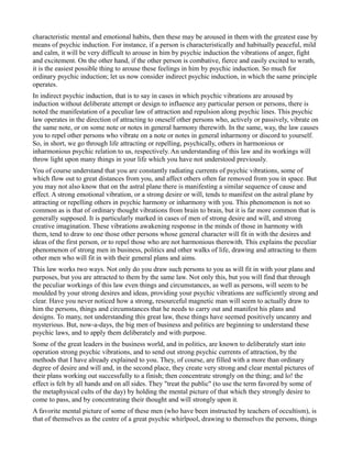 characteristic mental and emotional habits, then these may be aroused in them with the greatest ease by
means of psychic induction. For instance, if a person is characteristically and habitually peaceful, mild
and calm, it will be very difficult to arouse in him by psychic induction the vibrations of anger, fight
and excitement. On the other hand, if the other person is combative, fierce and easily excited to wrath,
it is the easiest possible thing to arouse these feelings in him by psychic induction. So much for
ordinary psychic induction; let us now consider indirect psychic induction, in which the same principle
operates.
In indirect psychic induction, that is to say in cases in which psychic vibrations are aroused by
induction without deliberate attempt or design to influence any particular person or persons, there is
noted the manifestation of a peculiar law of attraction and repulsion along psychic lines. This psychic
law operates in the direction of attracting to oneself other persons who, actively or passively, vibrate on
the same note, or on some note or notes in general harmony therewith. In the same, way, the law causes
you to repel other persons who vibrate on a note or notes in general inharmony or discord to yourself.
So, in short, we go through life attracting or repelling, psychically, others in harmonious or
inharmonious psychic relation to us, respectively. An understanding of this law and its workings will
throw light upon many things in your life which you have not understood previously.
You of course understand that you are constantly radiating currents of psychic vibrations, some of
which flow out to great distances from you, and affect others often far removed from you in space. But
you may not also know that on the astral plane there is manifesting a similar sequence of cause and
effect. A strong emotional vibration, or a strong desire or will, tends to manifest on the astral plane by
attracting or repelling others in psychic harmony or inharmony with you. This phenomenon is not so
common as is that of ordinary thought vibrations from brain to brain, but it is far more common that is
generally supposed. It is particularly marked in cases of men of strong desire and will, and strong
creative imagination. These vibrations awakening response in the minds of those in harmony with
them, tend to draw to one those other persons whose general character will fit in with the desires and
ideas of the first person, or to repel those who are not harmonious therewith. This explains the peculiar
phenomenon of strong men in business, politics and other walks of life, drawing and attracting to them
other men who will fit in with their general plans and aims.
This law works two ways. Not only do you draw such persons to you as will fit in with your plans and
purposes, but you are attracted to them by the same law. Not only this, but you will find that through
the peculiar workings of this law even things and circumstances, as well as persons, will seem to be
moulded by your strong desires and ideas, providing your psychic vibrations are sufficiently strong and
clear. Have you never noticed how a strong, resourceful magnetic man will seem to actually draw to
him the persons, things and circumstances that he needs to carry out and manifest his plans and
designs. To many, not understanding this great law, these things have seemed positively uncanny and
mysterious. But, now-a-days, the big men of business and politics are beginning to understand these
psychic laws, and to apply them deliberately and with purpose.
Some of the great leaders in the business world, and in politics, are known to deliberately start into
operation strong psychic vibrations, and to send out strong psychic currents of attraction, by the
methods that I have already explained to you. They, of course, are filled with a more than ordinary
degree of desire and will and, in the second place, they create very strong and clear mental pictures of
their plans working out successfully to a finish; then concentrate strongly on the thing; and lo! the
effect is felt by all hands and on all sides. They "treat the public" (to use the term favored by some of
the metaphysical cults of the day) by holding the mental picture of that which they strongly desire to
come to pass, and by concentrating their thought and will strongly upon it.
A favorite mental picture of some of these men (who have been instructed by teachers of occultism), is
that of themselves as the centre of a great psychic whirlpool, drawing to themselves the persons, things
 