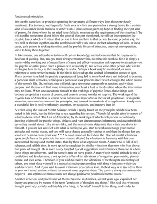 fundamental principles.
We see this same law or principle operating in very many different ways from those previously
mentioned. For instance, we frequently find cases in which one person has a strong desire for a certain
kind of assistance in his business or other work. He has almost given up hope of finding the right kind
of person, for those whom he has tried have failed to measure up the requirements of the situation. If he
will (and he sometimes does) follow the general plan just mentioned, he will set into operation the
psychic forces which will attract that person to him, and him to that person. In some peculiar way, the
two will be thrown together, and the combination will work out to the best advantage of both. In these
cases, each person is seeking the other, and the psychic forces of attraction, once set into operation,
serve to bring them together.
In like manner, one often draws to himself certain knowledge and information that he requires or is
desirous of gaining. But, and you must always remember this, no miracle is worked, for it is simply a
matter of the working out of natural laws of cause and effect—attraction and response to attraction—on
the psychic or astral plane. Such a person will accidently (!) run across some other person who will be
led to give him the key to the knowledge he seeks. Perhaps a book may be mentioned, or some
reference to some writer be made. If the hint is followed up, the desired information comes to light.
Many persons have had the psychic experience of being led to some book store and induced to examine
a particular shelf of books, whereupon a particular book presents itself which changes the whole course
of the person's life. Or, perhaps, one will pick up a newspaper apparently at random, and without
purpose; and therein will find some information, or at least a hint in the direction where the information
may be found. When one accustoms himself to the workings of psychic forces, these things soon
become accepted as a matter of course, and cease to arouse wonder or surprise. The workings of the
Psychic Law of Attraction is seen to be as natural and invariable as the law of gravitation, or magnetic
attraction, once one has mastered its principles, and learned the methods of its application. Surely such
a wonderful law is well worth study, attention, investigation, and mastery, isn't it?
A writer along the lines of Mental Science, which is really based on the principles which have been
stated in this book, has the following to say regarding his system: "Wonderful results arise by reason of
what has been called 'The Law of Attraction,' by the workings of which each person is continually
drawing to himself the people, things, objects, and even circumstances in harmony and accord with his
prevailing mental states. Like attracts like, and the mental states determine that which one draws to
himself. If you are not satisfied with what is coming to you, start to work and change your mental
attitudes and mental states, and you will see a change gradually setting in, and then the things that you
want will begin to come your way. * * * A most important fact about the effect of mental vibrations
upon people lies in the principle that one is more affected by vibrations in harmony with his own
accustomed feelings and mental states, than by those of an opposite nature. A man who is full of evil
schemes, and selfish aims, is more apt to be caught up by similar vibrations than one who lives above
that plane of thought. He is more easily tempted by evil suggestions and influences, than one to whom
these things are abhorrent. And the same is true on every plane. A man whose mental attitude is one of
confidence and fearlessness, is not apt to be affected by vibrations of a negative, pessimistic, gloomy
nature, and vice versa. Therefore, if you wish to receive the vibrations of the thoughts and feelings of
others, you must place yourself in a mental attitude corresponding with those vibrations which you
wish to receive. And if you wish to avoid vibrations of a certain kind, the best way is to rise above them
in your own mind, and to cultivate the mental states opposite them. The positive always overcomes the
negative—and optimistic mental states are always positive to pessimistic mental states."
Another writer on, and practitioner of Mental Science, in America, several years ago, explained her
theory and practice by means of the term "corelation of thoughts and things." She held that when one
thought positively, clearly and forcibly of a thing, he "related" himself to that thing, and tended to
 