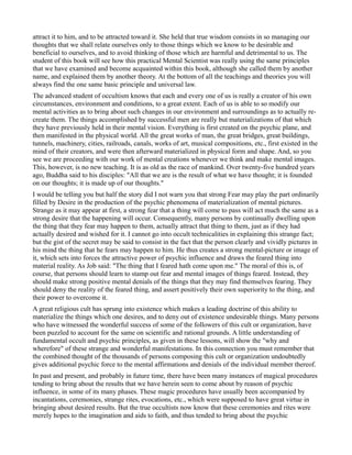 attract it to him, and to be attracted toward it. She held that true wisdom consists in so managing our
thoughts that we shall relate ourselves only to those things which we know to be desirable and
beneficial to ourselves, and to avoid thinking of those which are harmful and detrimental to us. The
student of this book will see how this practical Mental Scientist was really using the same principles
that we have examined and become acquainted within this book, although she called them by another
name, and explained them by another theory. At the bottom of all the teachings and theories you will
always find the one same basic principle and universal law.
The advanced student of occultism knows that each and every one of us is really a creator of his own
circumstances, environment and conditions, to a great extent. Each of us is able to so modify our
mental activities as to bring about such changes in our environment and surroundings as to actually re-
create them. The things accomplished by successful men are really but materializations of that which
they have previously held in their mental vision. Everything is first created on the psychic plane, and
then manifested in the physical world. All the great works of man, the great bridges, great buildings,
tunnels, machinery, cities, railroads, canals, works of art, musical compositions, etc., first existed in the
mind of their creators, and were then afterward materialized in physical form and shape. And, so you
see we are proceeding with our work of mental creations whenever we think and make mental images.
This, however, is no new teaching. It is as old as the race of mankind. Over twenty-five hundred years
ago, Buddha said to his disciples: "All that we are is the result of what we have thought; it is founded
on our thoughts; it is made up of our thoughts."
I would be telling you but half the story did I not warn you that strong Fear may play the part ordinarily
filled by Desire in the production of the psychic phenomena of materialization of mental pictures.
Strange as it may appear at first, a strong fear that a thing will come to pass will act much the same as a
strong desire that the happening will occur. Consequently, many persons by continually dwelling upon
the thing that they fear may happen to them, actually attract that thing to them, just as if they had
actually desired and wished for it. I cannot go into occult technicalities in explaining this strange fact;
but the gist of the secret may be said to consist in the fact that the person clearly and vividly pictures in
his mind the thing that he fears may happen to him. He thus creates a strong mental-picture or image of
it, which sets into forces the attractive power of psychic influence and draws the feared thing into
material reality. As Job said: "The thing that I feared hath come upon me." The moral of this is, of
course, that persons should learn to stamp out fear and mental images of things feared. Instead, they
should make strong positive mental denials of the things that they may find themselves fearing. They
should deny the reality of the feared thing, and assert positively their own superiority to the thing, and
their power to overcome it.
A great religious cult has sprung into existence which makes a leading doctrine of this ability to
materialize the things which one desires, and to deny out of existence undesirable things. Many persons
who have witnessed the wonderful success of some of the followers of this cult or organization, have
been puzzled to account for the same on scientific and rational grounds. A little understanding of
fundamental occult and psychic principles, as given in these lessons, will show the "why and
wherefore" of these strange and wonderful manifestations. In this connection you must remember that
the combined thought of the thousands of persons composing this cult or organization undoubtedly
gives additional psychic force to the mental affirmations and denials of the individual member thereof.
In past and present, and probably in future time, there have been many instances of magical procedures
tending to bring about the results that we have herein seen to come about by reason of psychic
influence, in some of its many phases. These magic procedures have usually been accompanied by
incantations, ceremonies, strange rites, evocations, etc., which were supposed to have great virtue in
bringing about desired results. But the true occultists now know that these ceremonies and rites were
merely hopes to the imagination and aids to faith, and thus tended to bring about the psychic
 