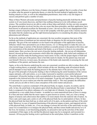 having a magic influence over the forms of matter when properly applied. But it is worthy of note that
no matter what the general or particular theory, or what the favored method of application, these
healing schools or cults, as well as the independent practitioners, meet with a very fair degree of
success and perform quite a number of cures.
Many of these Western advocates and practitioners of psychic healing practically hold that the whole
system is of very recent discovery, and that it has nothing whatsoever to do with ordinary occult
science. The occultists however are able to smile at these ideas and beliefs, for they not only recognize
the general principles involved, but they also are aware that these principles, and their application, have
been known to advanced occultists for thousands of years. I do not say this in any dispargement of the
moderns schools of psychic healing, for I am in full sympathy with their great work; I merely mention
the matter that the student may get the right historical perspective in considering this phase of psychic
phenomena and influence.
So far as the methods of application are concerned, the true occultist recognizes that most of the
methods and forms of treatment are but outward cloaks or disguises for the real psychic healing
principle. The gist of the real methods is to be found in the principles of the application of psychic
influence which I have presented to you in these lessons, viz: (1) Strong desire to make the cure; (2)
clear mental image or picture of the desired condition as actually present in the patient at this time; and
(3) concentration of the attention and mind of the healer, so as to bring to a focus to two preceding
mental states. Here you have the real secret of psychic healing methods—the rest are all elaborations
thereof, dressed up forms and ceremonies which affect the imagination, faith, belief and confidence of
the patient, and thus make the healing process much easier. In fact, with the proper degree of faith and
confidence on the part of the patient, there is but little need of a healer, for the patient may treat and
cure himself. However, in most cases, the presence of the healer aids materially in arousing the fate and
confidence of the patient, and hastens the cure.
Again, so far as the theories underlying the cures are concerned, occultists are able to reduce them all to
a single working theory or principle, which includes all the rest. Brushing aside all technical details,
and all attempts to trace back the healing process to the ultimate facts of the universe, I may say that
the gist of the principle of all psychic healing is that of influencing the astral foundation of the various
organs and parts, cells and centres, so as to make it proceed to manifest a more perfect physical
counterpart. All psychic healing is really accomplished on the astral body first—then the physical body
responds to the renewed activities of its astral counterpart. To get the real significance of this statement
it is necessary for you to realize just what the astral body really is. This once grasped, the difficulties
vanish, and you are able to form a clear conception of the entire matter and process.
The astral body is a precise counterpart of the physical body, its organs, its parts, its centres, and its
cells. In fact, the astral body is the pattern upon which the physical body is materialized. The astral
body is composed of an etheric substance of a very high rate of vibration. In one sense it may be
considered as a very subtle form of matter—in another as a semi-materialized form of force or energy.
It is finer and more subtle that the rarest vapors or gases known to science. And, yet, it has a strong
degree of tenacity and cohesiveness that enables it to resist attacks from the material side of nature. As
I have said, each organ, part, centre or cell, of the physical body has its astral pattern or basis. In fact,
the physical body has been built up, in whole and in all of its parts, on the pattern and base of the astral
body. Moreover, in case of impaired functioning of the physical organs or parts, and impaired activity
of the physical body, its limbs, etc., if we can manage to arouse the activities of the astral body we may
cause it to re-materialize or re-energize the physical body, and thus restore health and activity to it. If
the liver, for instance, is not functioning properly, we proceed to start up the activities of the astral
counterpart of that organ, to the end that the physical organ may be re-energized, and recreated in a
measure. All true psychic healing work is performed on the astral plane, before it manifests on the
 