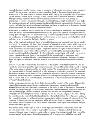 channels through which he becomes aware or conscious of information concerning objects outside of
himself. But, these senses are not the sense-organs alone. Back of the organs there is a peculiar
arrangement of the nervous system, or brain centres, which take up the messages received through the
organs; and back of this, again, is the ego, or soul, or mind, which, at the last, is the real KNOWER.
The eye is merely a camera; the ear, merely a receiver of sound-waves; the nose, merely an
arrangement of sensitive mucous membrane; the mouth and tongue, simply a container of taste-buds;
the nervous system, merely a sensitive apparatus designed to transmit messages to the brain and other
centres—all being but part of the physical machinery, and liable to impairment or destruction. Back of
all this apparatus is the real Knower who makes use of it.
Science tells us that of all the five senses, that of Touch or Feeling was the original—the fundamental
sense. All the rest are held to be but modifications of, and specialized forms of, this original sense of
feeling. I am telling you this not merely in the way of interesting and instructive scientific information,
but also because an understanding of this fact will enable you to more clearly comprehend that which I
shall have to say to you about the higher faculties or senses.
Many of the very lowly and simple forms of animal life have this one sense only, and that but poorly
developed. The elementary life form "feels" the touch of its food, or of other objects which may touch
it. The plants also have something akin to this sense, which in some cases, like that of the Sensitive
Plant, for instance, is quite well developed. Long before the sense of sight, or the sensitiveness to light
appeared in animal-life, we find evidences of taste, and something like rudimentary hearing or
sensitiveness to sounds. Smell gradually developed from the sense of taste, with which even now it is
closely connected. In some forms of lower animal life the sense of smell is much more highly
developed than in mankind. Hearing evolved in due time from the rudimentary feeling of vibrations.
Sight, the highest of the senses, came last, and was an evolution of the elementary sensitiveness to
light.
But, you see, all these senses are but modifications of the original sense of feeling or touch. The eye
records the touch or feeling of the light-waves which strike upon it. The ear records the touch or feeling
of the sound-waves or vibrations of the air, which reach it. The tongue and other seats of taste record
the chemical touch of the particles of food, or other substances, coming in contact with the taste-buds.
The nose records the chemical touch of the gases or fine particles of material which touch its mucous
membrane. The sensory-nerves record the presence of outer objects coming in contact with the nerve
ends in various parts of the skin of the body. You see that all of these senses merely record the contact
or "touch" of outside objects.
But the sense organs, themselves, do not do the knowing of the presence of the objects. They are but
pieces of delicate apparatus serving to record or to receive primary impressions from outside.
Wonderful as they are, they have their counterparts in the works of man, as for instance: the camera, or
artificial eye; the phonograph, or, artificial ear; the delicate chemical apparatus, or artificial taster and
smeller; the telegraph, or artificial nerves. Not only this, but there are always to be found nerve
telegraph wires conveying the messages of the eye, the ear, the nose, the tongue, to the brain—telling
the something in the brain of what has been felt at the other end of the line. Sever the nerves leading to
the eye, and though the eye will continue to register perfectly, still no message will reach the brain. And
render the brain unconscious, and no message will reach it from the nerves connecting with eye, ear,
nose, tongue, or surface of the body. There is much more to the receiving of sense messages than you
would think at first, you see.
Now all this means that the ego, or soul, or mind, if you prefer the term—is the real Knower who
becomes aware of the outside world by means of the messages of the senses. Cut off from these
messages the mind would be almost a blank, so far as outside objects are concerned. Every one of the
senses so cut off would mean a diminishing or cutting-off of a part of the world of the ego. And,
 