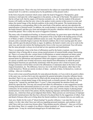 of the present lessons. Those who may feel interested in the subject are respectfully referred to the little
manual itself. It is sold for a nominal price by the publishers of the present work.]
In the form of psychic treatment which comes under the head of Suggestive Therapeutics, great
insistence is laid upon the verbal suggestion to the patient, on the part of the healer. The patient is told
that he will get well; that his organs will function normally; etc., etc. But the student of the present
lessons will readily see that the only virtue in the spoken words consists in their power to evoke and
induce the mental image of the desired condition in the mind of the patient. The mental picture thus
evoked produces a corresponding effect in the astral body of the patient, and sets into operation the
materialization of desired results. In addition, the words produce a strong mental picture in the mind of
the healer himself, and thus give form and strength to his psychic vibrations which are being poured out
toward the patient. This is really the secret of suggestive treatment.
The many cults of metaphysical healing, in America and Europe, lay great stress upon what they call
"affirmations," which are but statements of the patient of his or her faith in the healing power of God,
or of Mind, or Spirit, or Principle (different names are used). The patient naturally has confidence
aroused, and as naturally begins to picture the desired condition; this in turn reacting upon the astral
body, and this upon the physical body or organ. In addition, the healer's mind is also set to work in the
same way, and sets into motion the healing psychic forces in the way just mentioned. You will notice
that the same principle is always involved and set into operation and manifestation.
There is no particular virtue in the form of affirmation used by the healer or patient, except the
important virtue of being able to arouse strong mental pictures of restored health, proper functioning,
etc. There is of course this also: certain forms of affirmations or mental statements are better suited
than others to the particular wants of certain persons. For instance, a very religious person will be
aroused better by affirmations and statements filled with religious sentiments and ideas; while a person
of a purely scientific turn of mind will receive more benefit from affirmations in which the precise
physiological functions are specifically mentioned; while the person who is fond of mystery and
strange ceremonies will be better served in the affirmations or statements taken in the form of some
magical incantation, etc. The difference, however, lies in the mind of the patient, rather than in the
words themselves. Words are merely invokers of ideas—symbols of ideas. In themselves, words are
nothing—ideas are everything.
If you wish to treat yourself psychically for some physical disorder, or if you wish to do good to others
in the same way, you have but to put into operation the general principles of psychic influence herein
described. That is to say, you must first be filled with the strong desire and wish to make the cure; then
you must make a strong mental image of the desired result, as actually present. (Do not think of it as
"going to be;" instead say and think that it "is now!"); then concentrate the attention firmly and
positively upon the idea. You may aid yourself and others by affirmations or auto-suggestions (words
creating desired ideas and mental pictures) if you wish—you may get better results in this way. In this
connection, let me remind you that the healing work in many cases consists largely in placing proper
mental pictures in the mind of the patient, thereby displacing improper and harmful mental pictures of
disease, etc., which have been given lodgment there before. Many persons are sick because of improper
and harmful mental pictures that they have allowed to be placed there by the suggestions of others. Fear
and dread of disease often acts to bring about the feared condition, for reasons that you can readily see.
And, now, finally for the work of "absent healing" by psychic influence. I can state this to you very
simply; it is this: take what I have just told you regarding personal treatments, and combine it with
what I have told you in previous lessons about "long distance psychic influence"—then you will have
the whole thing. Here is a sample of an effective distant treatment; or "absent treatment," to use the
popular term—it may be varied and enlarged up to fit individual cases:
 