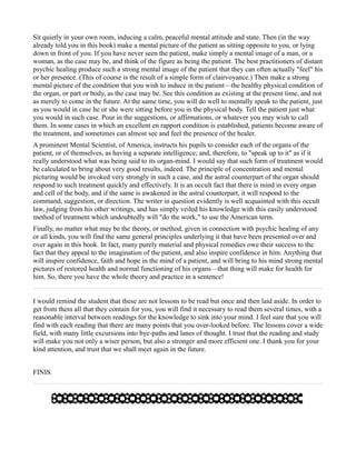 Sit quietly in your own room, inducing a calm, peaceful mental attitude and state. Then (in the way
already told you in this book) make a mental picture of the patient as sitting opposite to you, or lying
down in front of you. If you have never seen the patient, make simply a mental image of a man, or a
woman, as the case may be, and think of the figure as being the patient. The best practitioners of distant
psychic healing produce such a strong mental image of the patient that they can often actually "feel" his
or her presence. (This of course is the result of a simple form of clairvoyance.) Then make a strong
mental picture of the condition that you wish to induce in the patient—the healthy physical condition of
the organ, or part or body, as the case may be. See this condition as existing at the present time, and not
as merely to come in the future. At the same time, you will do well to mentally speak to the patient, just
as you would in case he or she were sitting before you in the physical body. Tell the patient just what
you would in such case. Pour in the suggestions, or affirmations, or whatever you may wish to call
them. In some cases in which an excellent en rapport condition is established, patients become aware of
the treatment, and sometimes can almost see and feel the presence of the healer.
A prominent Mental Scientist, of America, instructs his pupils to consider each of the organs of the
patient, or of themselves, as having a separate intelligence; and, therefore, to "speak up to it" as if it
really understood what was being said to its organ-mind. I would say that such form of treatment would
be calculated to bring about very good results, indeed. The principle of concentration and mental
picturing would be invoked very strongly in such a case, and the astral counterpart of the organ should
respond to such treatment quickly and effectively. It is an occult fact that there is mind in every organ
and cell of the body, and if the same is awakened in the astral counterpart, it will respond to the
command, suggestion, or direction. The writer in question evidently is well acquainted with this occult
law, judging from his other writings, and has simply veiled his knowledge with this easily understood
method of treatment which undoubtedly will "do the work," to use the American term.
Finally, no matter what may be the theory, or method, given in connection with psychic healing of any
or all kinds, you will find the same general principles underlying it that have been presented over and
over again in this book. In fact, many purely material and physical remedies owe their success to the
fact that they appeal to the imagination of the patient, and also inspire confidence in him. Anything that
will inspire confidence, faith and hope in the mind of a patient, and will bring to his mind strong mental
pictures of restored health and normal functioning of his organs—that thing will make for health for
him. So, there you have the whole theory and practice in a sentence!


I would remind the student that these are not lessons to be read but once and then laid aside. In order to
get from them all that they contain for you, you will find it necessary to read them several times, with a
reasonable interval between readings for the knowledge to sink into your mind. I feel sure that you will
find with each reading that there are many points that you over-looked before. The lessons cover a wide
field, with many little excursions into bye-paths and lanes of thought. I trust that the reading and study
will make you not only a wiser person, but also a stronger and more efficient one. I thank you for your
kind attention, and trust that we shall meet again in the future.


FINIS.
 