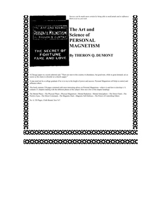 Success can be made more certain by being able to mold minds and to influence
                                                     them to act as you wish.




                                                     The Art and
                                                     Science of
                                                     PERSONAL
                                                     MAGNETISM
                                                     By THERON Q. DUMONT




A Chicago paper in a recent editorial said: "There are men in this country in abundance, but good men, while in great demand, are as
scarce as the clams in chowder at a church supper."

A man need not be a college graduate if he is to rise to the height of power and success. Personal Magnetism will help to control and
influence others.

This book contains 238 pages crammed with most interesting advice on Personal Magnetism—what it is and how to develop it. It
contains 21 chapters dealing with the different phases of the subject. Here are a few of the chapter headings:

The Mental Phase—The Physical Phase—Physical Magnetism—Mental Radiation—Mental Atmosphere—The Direct Flash—The
Positive Aura—The Direct Command—The Magnetic Duel—Magnetic Self-Defence—The Power of Controlling Others

No. 6, 238 Pages, Cloth Bound, Size 5x7.
 