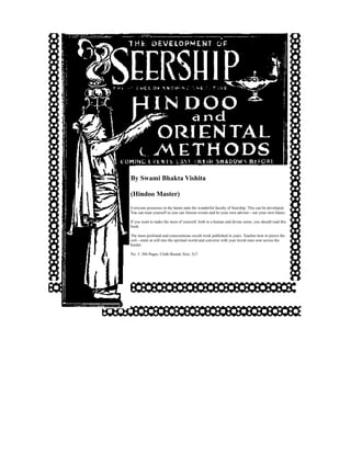 By Swami Bhakta Vishita

(Hindoo Master)
Everyone possesses in the latent state the wonderful faculty of Seership. This can be developed.
You can train yourself so you can foresee events and be your own adviser—see your own future.

If you want to make the most of yourself, both in a human and divine sense, you should read this
book.

The most profound and conscientious occult work published in years. Teaches how to pierce the
veil—enter at will into the spiritual world and converse with your loved ones now across the
border.

No. 3. 384 Pages, Cloth Bound, Size, 5x7
 