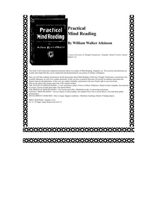 Practical
                                                     Mind Reading
                                                     By William Walker Atkinson


                                                     A course of Lessons on Thought Transference, Telepathy, Mental Currents, Mental
                                                     Rapport, etc.




This book is full of practical condensed instruction about every phase of Mind Reading, Telepathy, etc. The exercises and directions are
so plain and simple that they can be understood and demonstrated by any person of ordinary intelligence.

Here you will find complete instruction in all the latest points about Mind Reading. It tells how Thought Transference is practiced in the
scientific laboratory as well as by a public performer. It tells you how to perform feats that will mystify an audience and arouse the
deepest interest and enthusiasm, or how you can conduct telepathic experiments with your friends right in your own home.
Here are the titles of the lessons and a few of the subjects treated:
THE NATURE OF MIND READING—A vast, mysterious subject; Power of Etheric Vibrations; Mental wireless telepathy; the mysteries
of science; Action of mind upon mind; The mental battery.
THE PROOFS OF MIND READING—The Psychic post office; Wonderful results; A convincing experiment.
CONTACT MIND READING—The two classes of mind reading; The simplest form; Nerve current theory; The truth about public
performances.
DEVELOPMENT EXERCISES—How to begin; Rapport conditions—Rhythmic breathing; Details of finding objects.

PRICE POSTPAID—Outside U.S.A.
No. 8—95 Pages, Paper Bound, Size 6x4-1/2
 