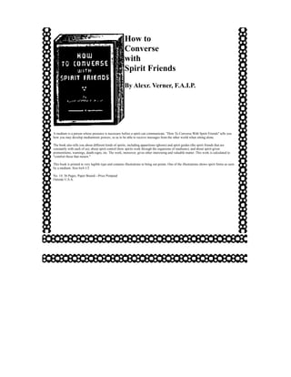 How to
                                                       Converse
                                                       with
                                                       Spirit Friends
                                                       By Alexr. Verner, F.A.I.P.




A medium is a person whose presence is necessary before a spirit can communicate. "How To Converse With Spirit Friends" tells you
how you may develop mediumistic powers, so as to be able to receive messages from the other world when sitting alone.

The book also tells you about different kinds of spirits, including apparitions (ghosts) and spirit guides (the spirit friends that are
constantly with each of us); about spirit control (how spirits work through the organisms of mediums); and about spirit-given
premonitions, warnings, death-signs, etc. The work, moreover, gives other interesting and valuable matter. This work is calculated to
"comfort those that mourn."

This book is printed in very legible type and contains illustrations to bring out points. One of the illustrations shows spirit forms as seen
by a medium. Size 6x4-1/2

No. 14, 36 Pages, Paper Bound—Price Postpaid
Outside U.S.A.
 
