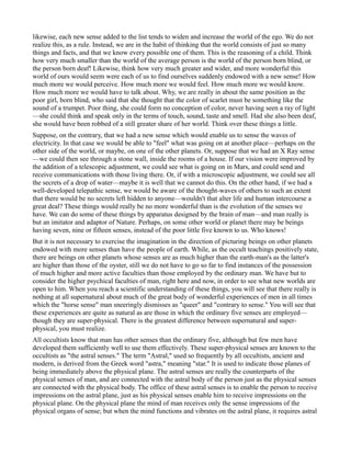 likewise, each new sense added to the list tends to widen and increase the world of the ego. We do not
realize this, as a rule. Instead, we are in the habit of thinking that the world consists of just so many
things and facts, and that we know every possible one of them. This is the reasoning of a child. Think
how very much smaller than the world of the average person is the world of the person born blind, or
the person born deaf! Likewise, think how very much greater and wider, and more wonderful this
world of ours would seem were each of us to find ourselves suddenly endowed with a new sense! How
much more we would perceive. How much more we would feel. How much more we would know.
How much more we would have to talk about. Why, we are really in about the same position as the
poor girl, born blind, who said that she thought that the color of scarlet must be something like the
sound of a trumpet. Poor thing, she could form no conception of color, never having seen a ray of light
—she could think and speak only in the terms of touch, sound, taste and smell. Had she also been deaf,
she would have been robbed of a still greater share of her world. Think over these things a little.
Suppose, on the contrary, that we had a new sense which would enable us to sense the waves of
electricity. In that case we would be able to "feel" what was going on at another place—perhaps on the
other side of the world, or maybe, on one of the other planets. Or, suppose that we had an X Ray sense
—we could then see through a stone wall, inside the rooms of a house. If our vision were improved by
the addition of a telescopic adjustment, we could see what is going on in Mars, and could send and
receive communications with those living there. Or, if with a microscopic adjustment, we could see all
the secrets of a drop of water—maybe it is well that we cannot do this. On the other hand, if we had a
well-developed telepathic sense, we would be aware of the thought-waves of others to such an extent
that there would be no secrets left hidden to anyone—wouldn't that alter life and human intercourse a
great deal? These things would really be no more wonderful than is the evolution of the senses we
have. We can do some of these things by apparatus designed by the brain of man—and man really is
but an imitator and adaptor of Nature. Perhaps, on some other world or planet there may be beings
having seven, nine or fifteen senses, instead of the poor little five known to us. Who knows!
But it is not necessary to exercise the imagination in the direction of picturing beings on other planets
endowed with more senses than have the people of earth. While, as the occult teachings positively state,
there are beings on other planets whose senses are as much higher than the earth-man's as the latter's
are higher than those of the oyster, still we do not have to go so far to find instances of the possession
of much higher and more active faculties than those employed by the ordinary man. We have but to
consider the higher psychical faculties of man, right here and now, in order to see what new worlds are
open to him. When you reach a scientific understanding of these things, you will see that there really is
nothing at all supernatural about much of the great body of wonderful experiences of men in all times
which the "horse sense" man sneeringly dismisses as "queer" and "contrary to sense." You will see that
these experiences are quite as natural as are those in which the ordinary five senses are employed—
though they are super-physical. There is the greatest difference between supernatural and super-
physical, you must realize.
All occultists know that man has other senses than the ordinary five, although but few men have
developed them sufficiently well to use them effectively. These super-physical senses are known to the
occultists as "the astral senses." The term "Astral," used so frequently by all occultists, ancient and
modern, is derived from the Greek word "astra," meaning "star." It is used to indicate those planes of
being immediately above the physical plane. The astral senses are really the counterparts of the
physical senses of man, and are connected with the astral body of the person just as the physical senses
are connected with the physical body. The office of these astral senses is to enable the person to receive
impressions on the astral plane, just as his physical senses enable him to receive impressions on the
physical plane. On the physical plane the mind of man receives only the sense impressions of the
physical organs of sense; but when the mind functions and vibrates on the astral plane, it requires astral
 